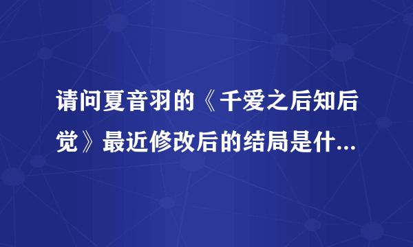 请问夏音羽的《千爱之后知后觉》最近修改后的结局是什么 ？据说是悲剧