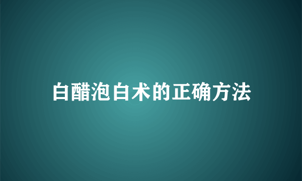 白醋泡白术的正确方法