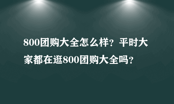 800团购大全怎么样？平时大家都在逛800团购大全吗？