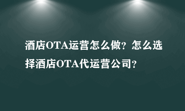 酒店OTA运营怎么做？怎么选择酒店OTA代运营公司？