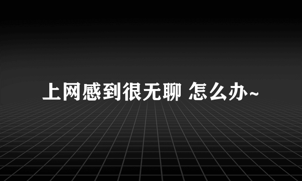 上网感到很无聊 怎么办~