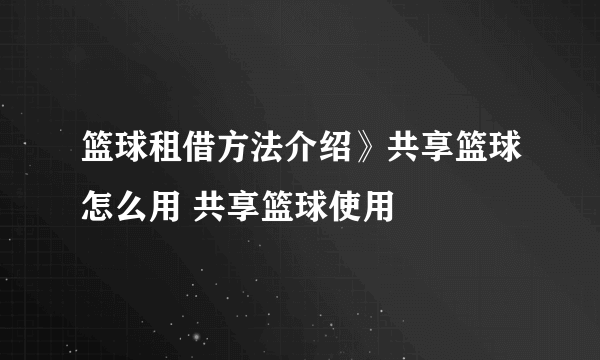 篮球租借方法介绍》共享篮球怎么用 共享篮球使用