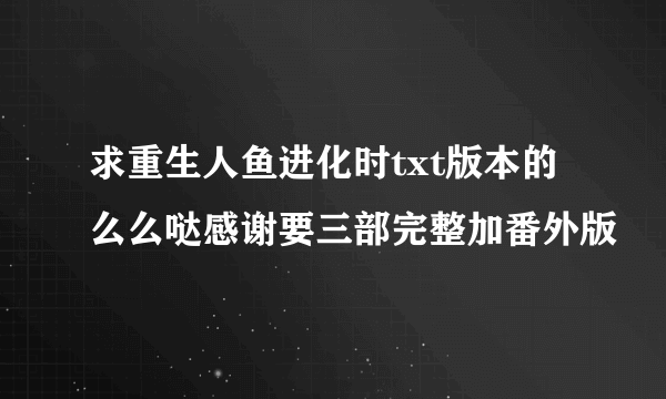 求重生人鱼进化时txt版本的么么哒感谢要三部完整加番外版