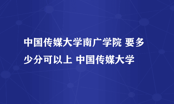 中国传媒大学南广学院 要多少分可以上 中国传媒大学