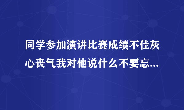 同学参加演讲比赛成绩不佳灰心丧气我对他说什么不要忘记好好练习以后一定会取？