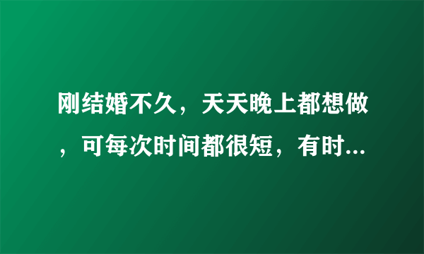 刚结婚不久，天天晚上都想做，可每次时间都很短，有时候一次做完后，过半小时再继续做就会长点，，怎么才