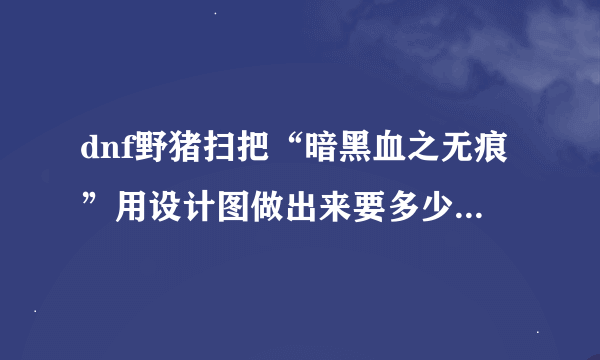 dnf野猪扫把“暗黑血之无痕”用设计图做出来要多少成本啊？？？