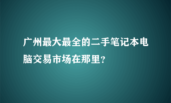 广州最大最全的二手笔记本电脑交易市场在那里？