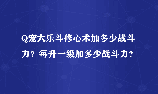 Q宠大乐斗修心术加多少战斗力？每升一级加多少战斗力？