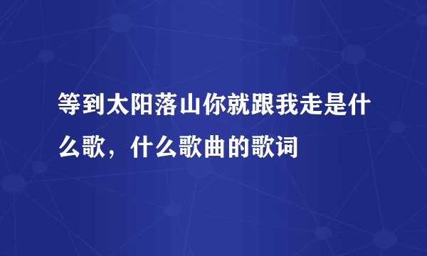 等到太阳落山你就跟我走是什么歌，什么歌曲的歌词