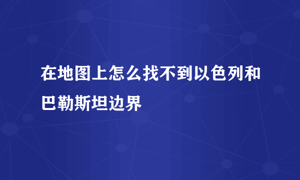 在地图上怎么找不到以色列和巴勒斯坦边界