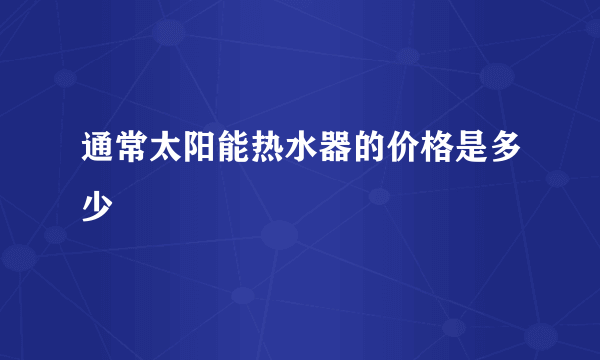 通常太阳能热水器的价格是多少