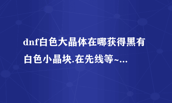 dnf白色大晶体在哪获得黑有白色小晶块.在先线等~~~~等着转职呢~~~~~