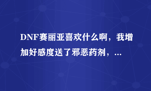 DNF赛丽亚喜欢什么啊，我增加好感度送了邪恶药剂，还有HP.MP药剂怎么好