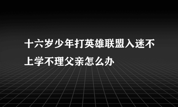 十六岁少年打英雄联盟入迷不上学不理父亲怎么办