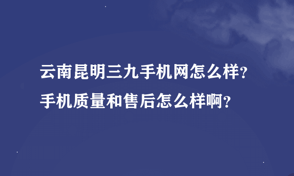 云南昆明三九手机网怎么样？手机质量和售后怎么样啊？