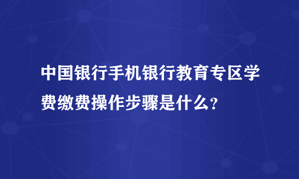 中国银行手机银行教育专区学费缴费操作步骤是什么？