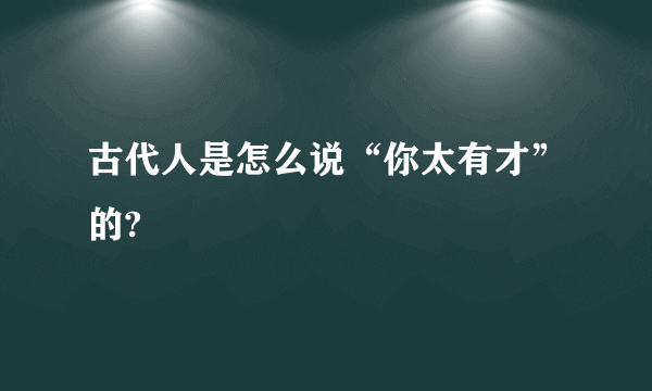 古代人是怎么说“你太有才”的?