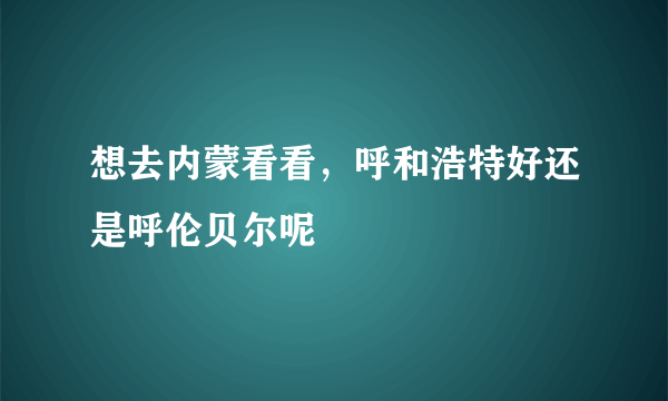 想去内蒙看看，呼和浩特好还是呼伦贝尔呢