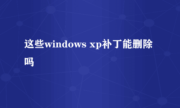 这些windows xp补丁能删除吗