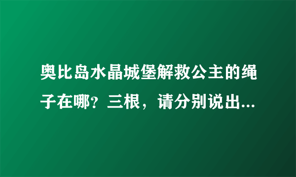 奥比岛水晶城堡解救公主的绳子在哪？三根，请分别说出在哪！谢谢