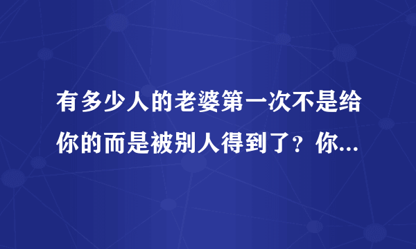 有多少人的老婆第一次不是给你的而是被别人得到了？你们结婚以后你后悔过吗？又有什么想法？心里难受吗？