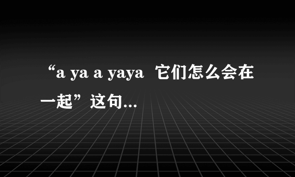 “a ya a yaya  它们怎么会在一起”这句歌词是哪首歌？