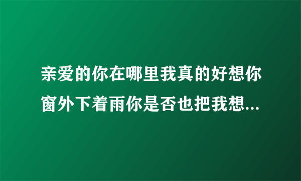 亲爱的你在哪里我真的好想你窗外下着雨你是否也把我想起~~是个女孩唱的，比较忧伤，钢琴配音~~