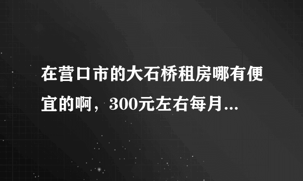 在营口市的大石桥租房哪有便宜的啊，300元左右每月的，最好在市里或者较近啊！谢谢！