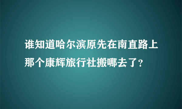 谁知道哈尔滨原先在南直路上那个康辉旅行社搬哪去了？