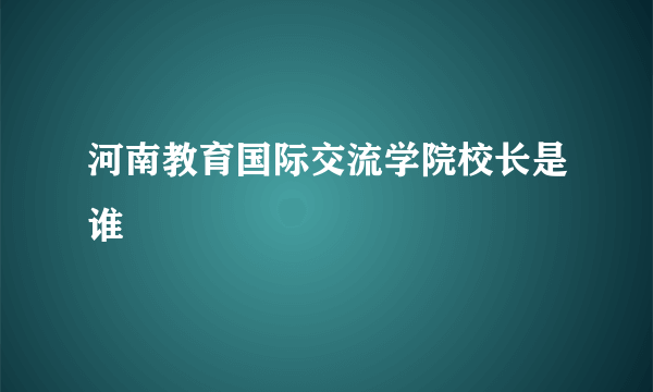 河南教育国际交流学院校长是谁