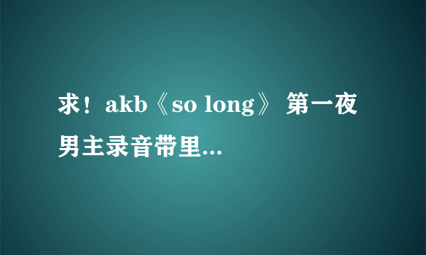 求！akb《so long》 第一夜 男主录音带里表白的台词，日文中文。