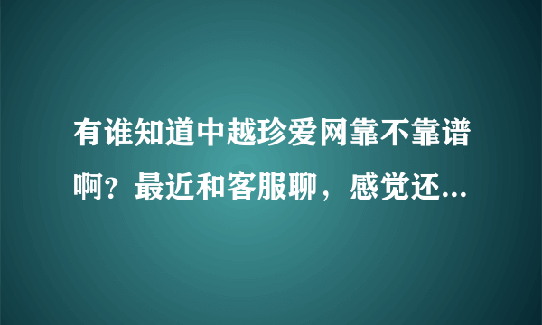 有谁知道中越珍爱网靠不靠谱啊？最近和客服聊，感觉还可以。但凡事都要小心呐，求真实回答！