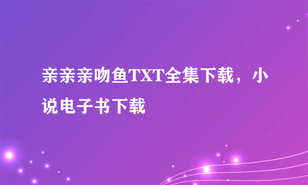 亲亲亲吻鱼TXT全集下载，小说电子书下载