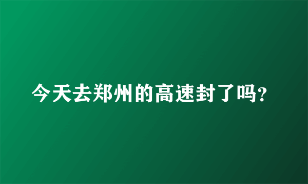 今天去郑州的高速封了吗？