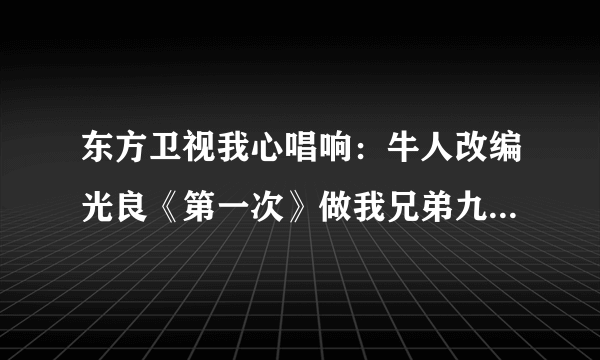 东方卫视我心唱响：牛人改编光良《第一次》做我兄弟九年，抢我女友两个 的歌曲哪