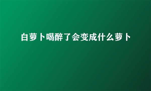 白萝卜喝醉了会变成什么萝卜