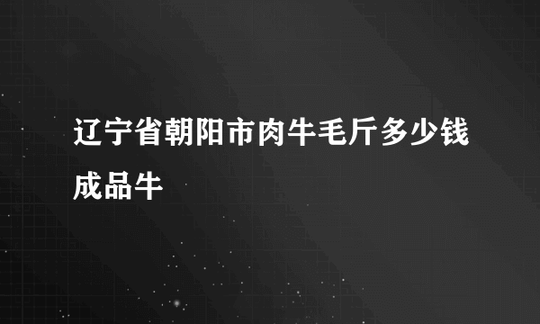 辽宁省朝阳市肉牛毛斤多少钱成品牛