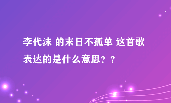 李代沫 的末日不孤单 这首歌表达的是什么意思？？