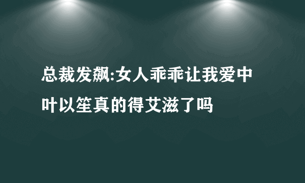 总裁发飙:女人乖乖让我爱中叶以笙真的得艾滋了吗