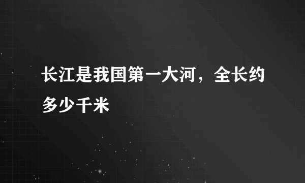 长江是我国第一大河，全长约多少千米