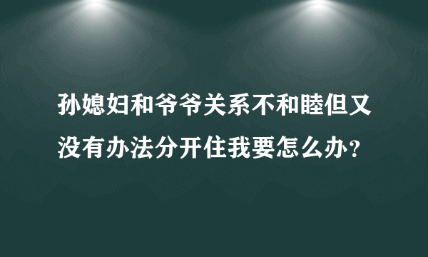 孙媳妇和爷爷关系不和睦但又没有办法分开住我要怎么办？