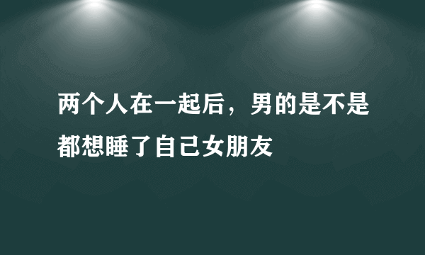 两个人在一起后，男的是不是都想睡了自己女朋友