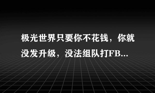 极光世界只要你不花钱，你就没发升级，没法组队打FB。破烂游戏，破烂的人，赚钱也要长久打算，一棒子消死