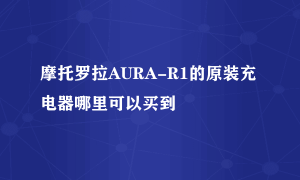 摩托罗拉AURA-R1的原装充电器哪里可以买到