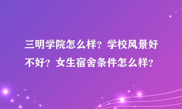 三明学院怎么样？学校风景好不好？女生宿舍条件怎么样？