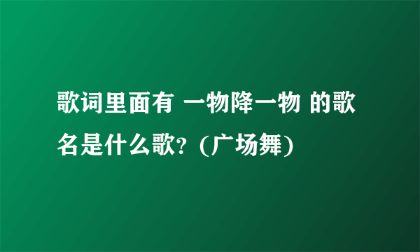 歌词里面有 一物降一物 的歌名是什么歌？(广场舞)