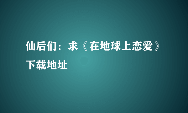 仙后们：求《在地球上恋爱》下载地址