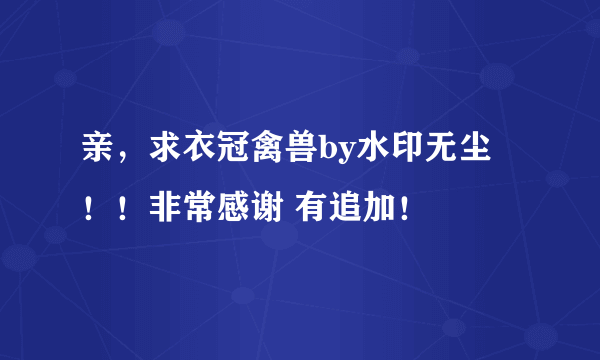 亲，求衣冠禽兽by水印无尘 ！！非常感谢 有追加！