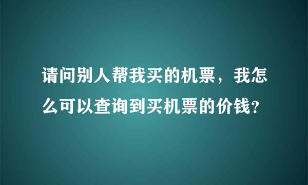 请问别人帮我买的机票，我怎么可以查询到买机票的价钱？